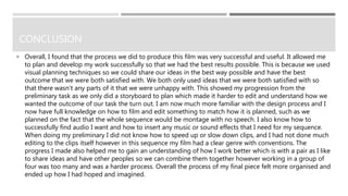 CONCLUSION
 Overall, I found that the process we did to produce this film was very successful and useful. It allowed me
to plan and develop my work successfully so that we had the best results possible. This is because we used
visual planning techniques so we could share our ideas in the best way possible and have the best
outcome that we were both satisfied with. We both only used ideas that we were both satisfied with so
that there wasn’t any parts of it that we were unhappy with. This showed my progression from the
preliminary task as we only did a storyboard to plan which made it harder to edit and understand how we
wanted the outcome of our task the turn out. I am now much more familiar with the design process and I
now have full knowledge on how to film and edit something to match how it is planned, such as we
planned on the fact that the whole sequence would be montage with no speech. I also know how to
successfully find audio I want and how to insert any music or sound effects that I need for my sequence.
When doing my preliminary I did not know how to speed up or slow down clips, and I had not done much
editing to the clips itself however in this sequence my film had a clear genre with conventions. The
progress I made also helped me to gain an understanding of how I work better which is with a pair as I like
to share ideas and have other peoples so we can combine them together however working in a group of
four was too many and was a harder process. Overall the process of my final piece felt more organised and
ended up how I had hoped and imagined.
 