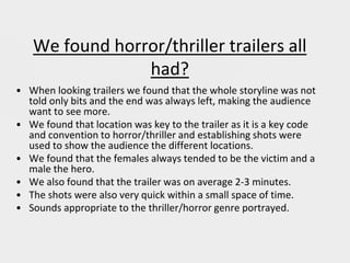 We found horror/thriller trailers all
had?
• When looking trailers we found that the whole storyline was not
told only bits and the end was always left, making the audience
want to see more.
• We found that location was key to the trailer as it is a key code
and convention to horror/thriller and establishing shots were
used to show the audience the different locations.
• We found that the females always tended to be the victim and a
male the hero.
• We also found that the trailer was on average 2-3 minutes.
• The shots were also very quick within a small space of time.
• Sounds appropriate to the thriller/horror genre portrayed.
 