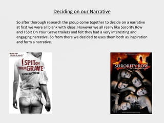Deciding on our Narrative
So after thorough research the group come together to decide on a narrative
at first we were all blank with ideas. However we all really like Sorority Row
and I Spit On Your Grave trailers and felt they had a very interesting and
engaging narrative. So from there we decided to uses them both as inspiration
and form a narrative.
 