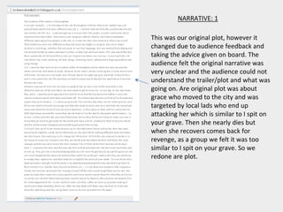 NARRATIVE: 1
This was our original plot, however it
changed due to audience feedback and
taking the advice given on board. The
audience felt the original narrative was
very unclear and the audience could not
understand the trailer/plot and what was
going on. Are original plot was about
grace who moved to the city and was
targeted by local lads who end up
attacking her which is similar to I spit on
your grave. Then she nearly dies but
when she recovers comes back for
revenge, as a group we felt it was too
similar to I spit on your grave. So we
redone are plot.
 