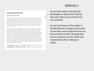 NARRATIVE: 2
So we then redone the plot and
developed on ideas from Sorority
Row and I Spit on your Grave into
our narrative.
So are final theme of the trailer is
mixed between revenge and murder.
So we have used a typical theme of a
horror/thriller trailer. Showing that
we are using the correct codes and
conventions when making our
trailer.
 