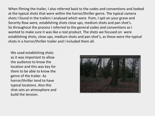When filming the trailer, I also referred back to the codes and conventions and looked
at the typical shots that were within the horror/thriller genre. The typical camera
shots I found in the trailers I analysed which were from, I spit on your grave and
Sorority Row were, establishing shots close ups, medium shots and pan shot’s.
So throughout the process I referred to the general codes and conventions as I
wanted to make sure it was like a real product. The shots we focused on were
establishing shots, close ups, medium shots and pan shot’s, as these were the typical
shots in a horror/thriller trailer and I included them all.
We used establishing shots
as it was important to allow
the audience to know the
location and this was key for
them to be able to know the
genre of the trailer. As
horror/thriller tend to have
typical locations. Also this
shot sets an atmosphere and
build the tension.
 