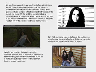We used close ups as this was used regularly in a the trailers
we had research, as they wanted to show the audience
reactions and make them see the emotions. Making them
question what is going on while the watch the trailer as all the
know it is a horror/thriller and that something bad is
eventually going to happen but what?? They can only see bits
of the plot within the trailer. So reactions are key as they get a
reaction out of the audience and make them wonder.
Pan shots were also used as it allowed the audience to
see what was going on. Also these shots tend to create
suspense and show the characters as useless.
We also use medium shots as it makes the
audience question what is going on as they cannot
see everything, only what we want them to see. So
it makes the audience wonder and makes them
become an active audience.
 