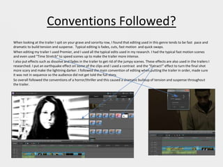 Conventions Followed?
When looking at the trailer I spit on your grave and sorority row, I found that editing used in this genre tends to be fast pace and
dramatic to build tension and suspense. Typical editing is fades, cuts, fast motion and quick swaps.
When editing my trailer I used Premier, and I used all the typical edits used in my research. I had the typical fast motion scenes
and even used “Time Stretch” to speed scenes up to make the trailer more intense.
I also put effects such as dissolve and fades in the trailer to get rid of the jumpy scenes. These effects are also used in the trailers I
researched. I put an earthquake effect on some of the clips and I used a contrast and the “Extract!” effect to turn the final shot
more scary and make the lightning darker. I followed the main convention of editing when putting the trailer in order, made sure
it was not in sequence so the audience did not get told the full story.
So overall followed the conventions of a horror/thriller and this caused a dramatic buildup of tension and suspense throughout
the trailer.
 