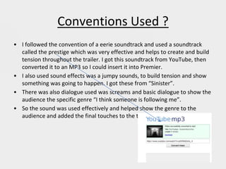 Conventions Used ?
• I followed the convention of a eerie soundtrack and used a soundtrack
called the prestige which was very effective and helps to create and build
tension throughout the trailer. I got this soundtrack from YouTube, then
converted it to an MP3 so I could insert it into Premier.
• I also used sound effects was a jumpy sounds, to build tension and show
something was going to happen. I got these from “Sinister”.
• There was also dialogue used was screams and basic dialogue to show the
audience the specific genre “I think someone is following me”.
• So the sound was used effectively and helped show the genre to the
audience and added the final touches to the trailer.
 