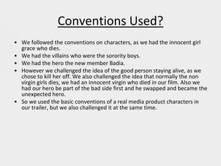 Conventions Used?
• We followed the conventions on characters, as we had the innocent girl
grace who dies.
• We had the villains who were the sorority boys.
• We had the hero the new member Badia.
• However we challenged the idea of the good person staying alive, as we
chose to kill her off. We also challenged the idea that normally the non
virgin girls dies, we had an innocent virgin who died in our film. Also we
had our hero be part of the bad side first and he swapped and became the
unexpected hero.
• So we used the basic conventions of a real media product characters in
our trailer, but we also challenged it at the same time.
 