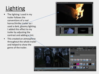 Lighting
• The lighting I used in my
trailer follows the
conventions of a real
horror/thriller trailer as I
used a dark, gloomy lighting.
I added this effect to my
trailer by adjusting the
contrast and adding a tint.
• This created an atmosphere
throughout the whole trailer
and helped to show the
genre of the trailer.
 