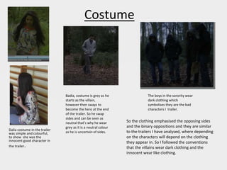 Costume
Dalia costume in the trailer
was simple and colourful,
to show she was the
innocent good character in
the trailer.
The boys in the sorority wear
dark clothing which
symbolises they are the bad
characters I trailer.
Badia, costume is grey as he
starts as the villain,
however then sways to
become the hero at the end
of the trailer. So he swap
sides and can be seen as
neutral that’s why he wear
grey as it is a neutral colour
as he is uncertain of sides.
So the clothing emphasised the opposing sides
and the binary oppositions and they are similar
to the trailers I have analysed, where depending
on the characters will depend on the clothing
they appear in. So I followed the conventions
that the villains wear dark clothing and the
innocent wear like clothing.
 