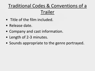 Traditional Codes & Conventions of a
Trailer
• Title of the film included.
• Release date.
• Company and cast information.
• Length of 2-3 minutes.
• Sounds appropriate to the genre portrayed.
 