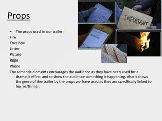 Props
• The props used in our trailer:
Fire
Envelope
Letter
Picture
Rope
Phone
The semantic elements encourages the audience as they have been used for a
dramatic effect and to show the audience something is happening. Also it shows
the genre of the trailer by the props we have used as they are specifically linked to
horror/thriller.
 