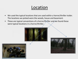 Location
• We used the typical locations that are used within a horror/thriller trailer.
The locations we picked were the woods, house and basement.
• These are typical conventions of a horror/thriller and we found these
were typical locations in a horror/thriller.
 