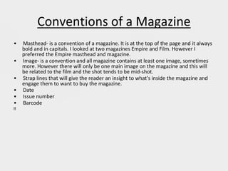 Conventions of a Magazine
• Masthead- is a convention of a magazine. It is at the top of the page and it always
bold and in capitals. I looked at two magazines Empire and Film. However I
preferred the Empire masthead and magazine.
• Image- is a convention and all magazine contains at least one image, sometimes
more. However there will only be one main image on the magazine and this will
be related to the film and the shot tends to be mid-shot.
• Strap lines that will give the reader an insight to what's inside the magazine and
engage them to want to buy the magazine.
• Date
• Issue number
• Barcode
 
