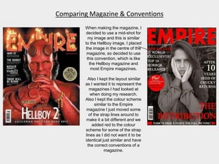 Comparing Magazine & Conventions
When making the magazine, I
decided to use a mid-shot for
my image and this is similar
to the Hellboy image. I placed
the image in the centre of the
magazine, so decided to use
this convention, which is like
the Hellboy magazine and
most Empire magazines.
Also I kept the layout similar
as I wanted it to represent the
magazines I had looked at
when doing my research.
Also I kept the colour scheme
similar to the Empire
magazine I just moved some
of the strap lines around to
make it a bit different and we
added red to the colour
scheme for some of the strap
lines as I did not want it to be
identical just similar and have
the correct conventions of a
magazine.
 