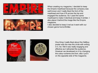 When creating my magazine, I decided to keep
the Empire masthead because the company was
well known and I really liked the font of the
masthead and how it fit across the top and
engaged the audience. So I used the same
masthead to make it identical and keep it similar. I
also place it behind the image like the Empire
magazine.
I also decided to keep it red as it went with our
chosen genre horror/thriller.
One thing I really liked about the Hellboy
poster was the was the circle with writing
in it. As i felt it was really engaging and
effective as it attracted the audience.
However we developed on it by changing
the colour scheme and font, also I put it
on the opposite side of the magazine.
 