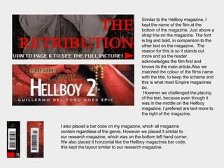 Similar to the Hellboy magazine, I
kept the name of the film at the
bottom of the magazine. Just above a
strap line on the magazine. The font
is big and bold, in comparison to the
other text on the magazine. The
reason for this is so it stands out
more and so the reader
acknowledges the film first and
knows its the main article.Also we
matched the colour of the films name
with the title, to keep the scheme and
this is what most Empire magazines
do.
However we challenged the placing
of the text, because even though it
was in the middle on the Hellboy
magazine. I prefered are text more to
the right of the magazine.
I also placed a bar code on my magazine, which all magazine
contain regardless of the genre. However we placed it similar to
our research magazine, which was on the bottom left hand corner.
We also placed it horizontal like the Hellboy magazines bar code,
this kept the layout similar to our research magazine.
 