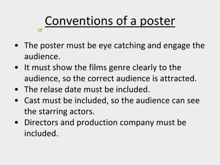 Conventions of a poster
• The poster must be eye catching and engage the
audience.
• It must show the films genre clearly to the
audience, so the correct audience is attracted.
• The relase date must be included.
• Cast must be included, so the audience can see
the starring actors.
• Directors and production company must be
included.
 