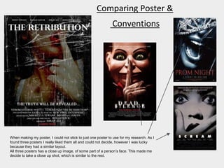 Comparing Poster &
Conventions
When making my poster, I could not stick to just one poster to use for my research. As I
found three posters I really liked them all and could not decide, however I was lucky
because they had a similar layout.
All three posters has a close up image, of some part of a person’s face. This made me
decide to take a close up shot, which is similar to the rest.
 