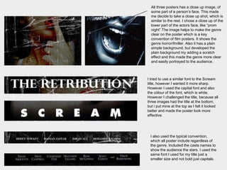 All three posters has a close up image, of
some part of a person’s face. This made
me decide to take a close up shot, which is
similar to the rest. I chose a close up of the
lower part of the actors face, like “prom
night”.The image helps to make the genre
clear on the poster which is a key
convention of film posters. It shows the
genre horror/thriller. Also it has a plain
simple background, buI developed the
plain background my adding a scratch
effect and this made the genre more clear
and easily portrayed to the audience.
I tried to use a similar font to the Scream
title, however I wanted it more sharp.
However I used the capital font and also
the colour of the font, which is white.
However I challenged the title, because all
three images had the title at the bottom,
but i put mine at the top as I felt it looked
better and made the poster look more
effective.
I also used the typical convention,
which all poster include regardless of
the genre. Included the casts names to
show the audience the stars. I used the
same font I used for my title just a
smaller size and not bold just capitals.
 