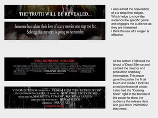 I also added the convention
of a a strap line/ slogan.
Which helps to show the
audience the specific genre
and engages the audience as
they are interested.
I think the use of a slogan is
effective.
At the bottom I followed the
layout of Dead Silence and
i added the director and
production company
information. This made
gave the poster the final
touch and made it look like
a real professional poster.
I also had the “Coming
Soon” right at the bottom of
the poster to show the
audience the release date
and give them information
they need.
 