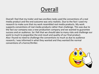 Overall
Overall I feel that my trailer and two ancillary tasks used the conventions of a real
media product and the end outcome was very realistic. Due to the fact I used my
research to make sure that my work resembled real media products. My work
supports conventions of real media products rather than challenge. This was due to
the fact our company was a new production company and we wanted to guarantee
success and an audience. So I felt that we should take to many risks and challenge our
work to much to jeopardise the end result and quality of our final product.
Also I found no need to challenge the conventions to much as due to audience
research, I was informed in what they wanted and they wanted the normal
conventions of a horror/thriller.
 