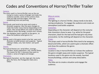 Codes and Conventions of Horror/Thriller Trailer
Camera:
The shots used in a horror/thriller vary as the are
trying to create a sense of danger and make the
audience wonder. Some of the camera shots
used are high and low angles, close ups,
establishing shot and panning.
Sound:
The sounds used tend to be eerie and create a
dramatic suspense. Also the pace changes to
make the trailer more intense depending on the
action. Also sound effects are used to make the
audience jump, like bangs, screams and echoes.
Also the dialogue used is specific to the genre , to
show the audience what genre it is.
Editing:
Editing used in this genre tends to be fast pace and
dramatic to build tension and suspense. Typical
editing is fades, cuts, fast motion and quick
swaps.
Theme:
The typical themes are serial killers, revenge,
murders, binary opposition, and mental illness.
The reason for this is because they want to
create a sense of enigma and danger.
Characters:
The typical characters are the virgin girl, the slutty
girls, the hero, the Protagonist male and a
villain.
Mise en scene:
Lighting:
The lighting in a horror/ thriller, always tends to be dark,
raining and gloomy. To engage the audience and create an
atmosphere and builds suspense.
Costumes:
Depending on the character will depend on the costume
that characters chose to wear. E.g. white for the good
characters, black for the bad and the bad girls may dress
provocative. So the clothing will depend on the character.
Props:
The props used in horror/thriller films tend to be weapons,
blood and knifes, which are used to give a dramatic effect
and show the audience the genre.
Locations:
Location is key in horror/thriller as it shows the audience
the genre straight away and creates suspense. The typical
locations used in this genre are the woods, haunted
houses/buildings, schools and camp sites/cabins.
Titles:
The titles are to create a situation and engage the
audience.
 
