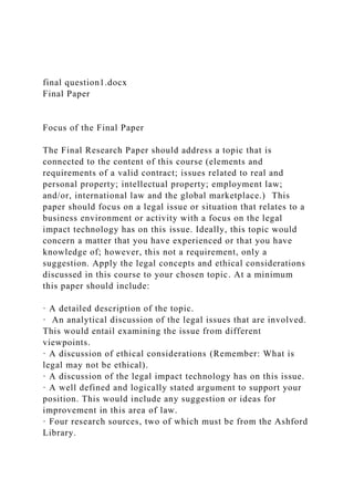 final question1.docx
Final Paper
Focus of the Final Paper
The Final Research Paper should address a topic that is
connected to the content of this course (elements and
requirements of a valid contract; issues related to real and
personal property; intellectual property; employment law;
and/or, international law and the global marketplace.) This
paper should focus on a legal issue or situation that relates to a
business environment or activity with a focus on the legal
impact technology has on this issue. Ideally, this topic would
concern a matter that you have experienced or that you have
knowledge of; however, this not a requirement, only a
suggestion. Apply the legal concepts and ethical considerations
discussed in this course to your chosen topic. At a minimum
this paper should include:
· A detailed description of the topic.
· An analytical discussion of the legal issues that are involved.
This would entail examining the issue from different
viewpoints.
· A discussion of ethical considerations (Remember: What is
legal may not be ethical).
· A discussion of the legal impact technology has on this issue.
· A well defined and logically stated argument to support your
position. This would include any suggestion or ideas for
improvement in this area of law.
· Four research sources, two of which must be from the Ashford
Library.
 