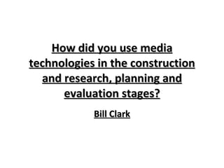 How did you use media technologies in the construction and research, planning and evaluation stages? Bill Clark 