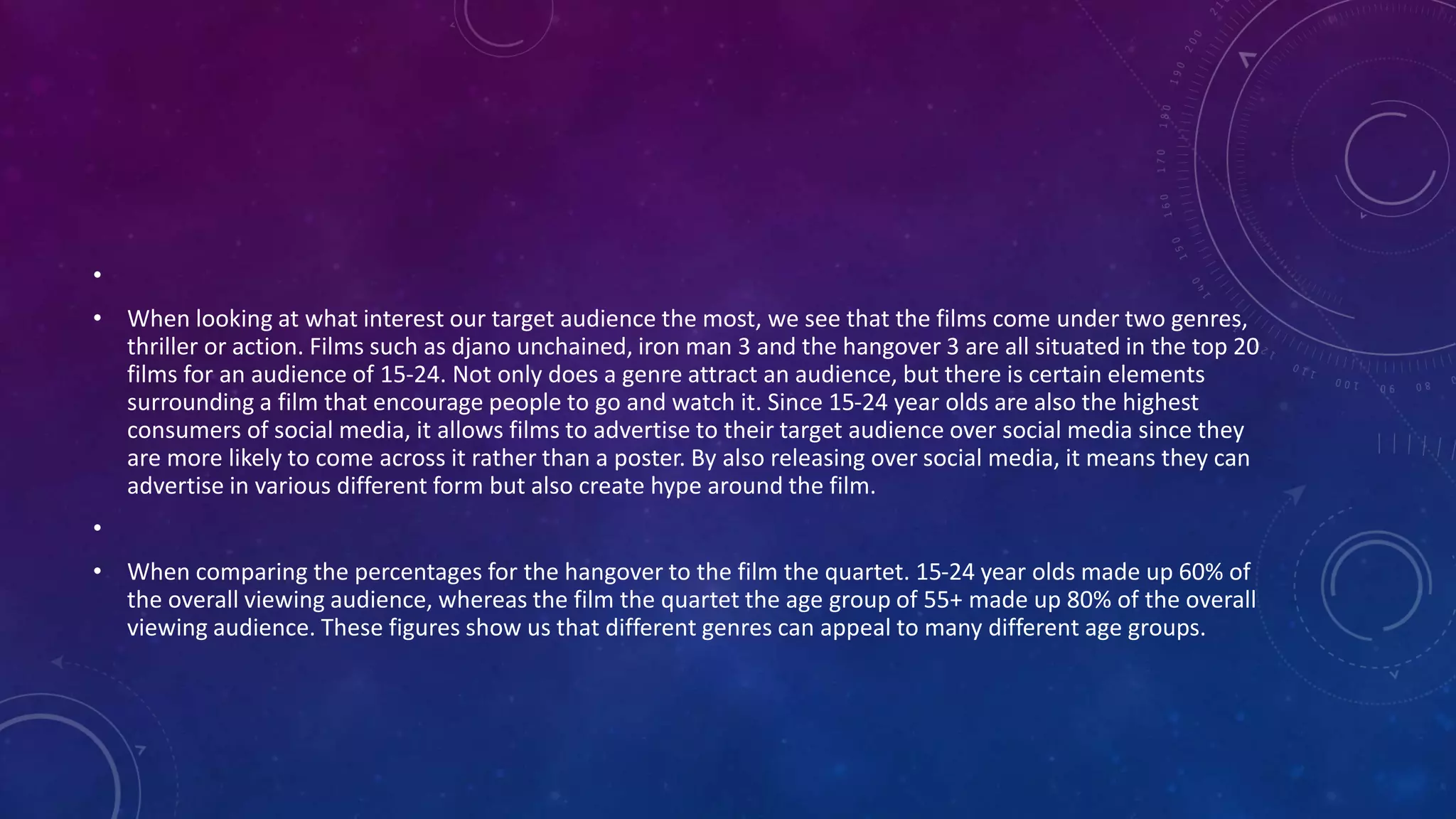 •
• When looking at what interest our target audience the most, we see that the films come under two genres,
thriller or action. Films such as djano unchained, iron man 3 and the hangover 3 are all situated in the top 20
films for an audience of 15-24. Not only does a genre attract an audience, but there is certain elements
surrounding a film that encourage people to go and watch it. Since 15-24 year olds are also the highest
consumers of social media, it allows films to advertise to their target audience over social media since they
are more likely to come across it rather than a poster. By also releasing over social media, it means they can
advertise in various different form but also create hype around the film.
•
• When comparing the percentages for the hangover to the film the quartet. 15-24 year olds made up 60% of
the overall viewing audience, whereas the film the quartet the age group of 55+ made up 80% of the overall
viewing audience. These figures show us that different genres can appeal to many different age groups.
 