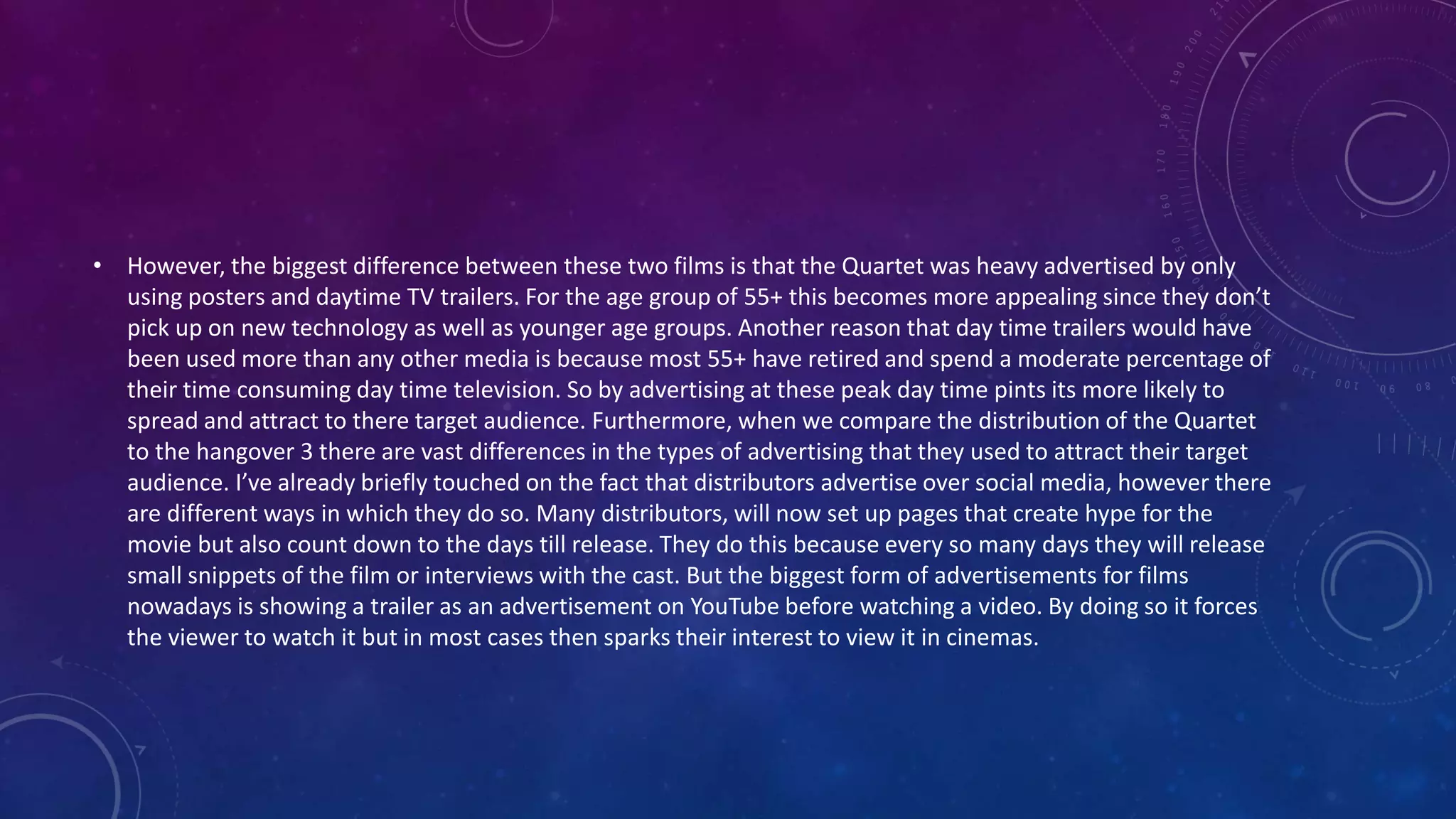 • However, the biggest difference between these two films is that the Quartet was heavy advertised by only
using posters and daytime TV trailers. For the age group of 55+ this becomes more appealing since they don’t
pick up on new technology as well as younger age groups. Another reason that day time trailers would have
been used more than any other media is because most 55+ have retired and spend a moderate percentage of
their time consuming day time television. So by advertising at these peak day time pints its more likely to
spread and attract to there target audience. Furthermore, when we compare the distribution of the Quartet
to the hangover 3 there are vast differences in the types of advertising that they used to attract their target
audience. I’ve already briefly touched on the fact that distributors advertise over social media, however there
are different ways in which they do so. Many distributors, will now set up pages that create hype for the
movie but also count down to the days till release. They do this because every so many days they will release
small snippets of the film or interviews with the cast. But the biggest form of advertisements for films
nowadays is showing a trailer as an advertisement on YouTube before watching a video. By doing so it forces
the viewer to watch it but in most cases then sparks their interest to view it in cinemas.
 