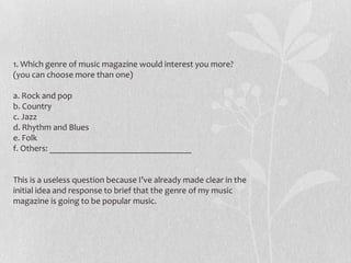 1. Which genre of music magazine would interest you more?
(you can choose more than one)

a. Rock and pop
b. Country
c. Jazz
d. Rhythm and Blues
e. Folk
f. Others: ________________________________


This is a useless question because I’ve already made clear in the
initial idea and response to brief that the genre of my music
magazine is going to be popular music.
 
