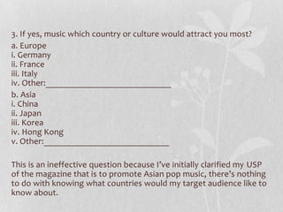 3. If yes, music which country or culture would attract you most?
a. Europe
i. Germany
ii. France
iii. Italy
iv. Other:____________________________
b. Asia
i. China
ii. Japan
iii. Korea
iv. Hong Kong
v. Other:____________________________

This is an ineffective question because I’ve initially clarified my USP
of the magazine that is to promote Asian pop music, there’s nothing
to do with knowing what countries would my target audience like to
know about.
 