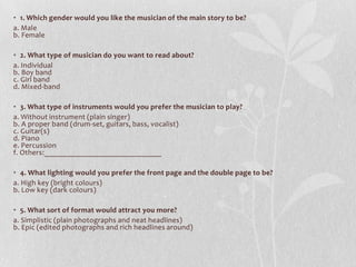 • 1. Which gender would you like the musician of the main story to be?
a. Male
b. Female

• 2. What type of musician do you want to read about?
a. Individual
b. Boy band
c. Girl band
d. Mixed-band

• 3. What type of instruments would you prefer the musician to play?
a. Without instrument (plain singer)
b. A proper band (drum-set, guitars, bass, vocalist)
c. Guitar(s)
d. Piano
e. Percussion
f. Others:______________________________

• 4. What lighting would you prefer the front page and the double page to be?
a. High key (bright colours)
b. Low key (dark colours)

• 5. What sort of format would attract you more?
a. Simplistic (plain photographs and neat headlines)
b. Epic (edited photographs and rich headlines around)
 