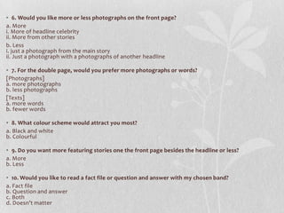 • 6. Would you like more or less photographs on the front page?
a. More
i. More of headline celebrity
ii. More from other stories
b. Less
i. just a photograph from the main story
ii. Just a photograph with a photographs of another headline

• 7. For the double page, would you prefer more photographs or words?
[Photographs]
a. more photographs
b. less photographs
[Texts]
a. more words
b. fewer words

• 8. What colour scheme would attract you most?
a. Black and white
b. Colourful

• 9. Do you want more featuring stories one the front page besides the headline or less?
a. More
b. Less

• 10. Would you like to read a fact file or question and answer with my chosen band?
a. Fact file
b. Question and answer
c. Both
d. Doesn’t matter
 