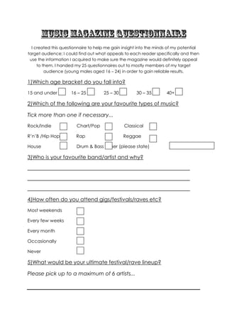 I created this questionnaire to help me gain insight into the minds of my potential
target audience; I could find out what appeals to each reader specifically and then
 use the information I acquired to make sure the magazine would definitely appeal
     to them. I handed my 25 questionnaires out to mostly members of my target
         audience (young males aged 16 – 24) in order to gain reliable results.

1)Which age bracket do you fall into?
15 and under         16 – 25         25 – 30         30 – 35        40+

2)Which of the following are your favourite types of music?

Tick more than one if necessary...
Rock/Indie              Chart/Pop              Classical

R’n’B /Hip Hop          Rap                    Reggae

House                   Drum & Bass Other (please state)

3)Who is your favourite band/artist and why?
_______________________________________________________________________

_______________________________________________________________________

_______________________________________________________________________

4)How often do you attend gigs/festivals/raves etc?
Most weekends

Every few weeks

Every month

Occasionally

Never

5)What would be your ultimate festival/rave lineup?

Please pick up to a maximum of 6 artists...
 