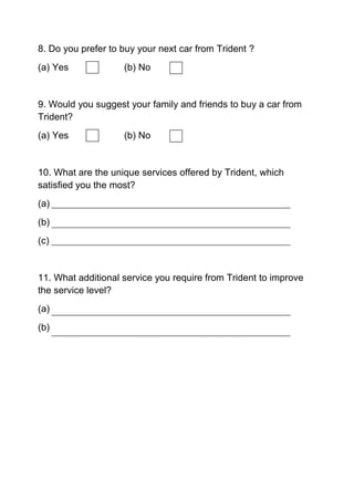 8. Do you prefer to buy your next car from Trident ?
(a) Yes (b) No
9. Would you suggest your family and friends to buy a car from
Trident?
(a) Yes (b) No
10. What are the unique services offered by Trident, which
satisfied you the most?
(a)
(b)
(c)
11. What additional service you require from Trident to improve
the service level?
(a)
(b)