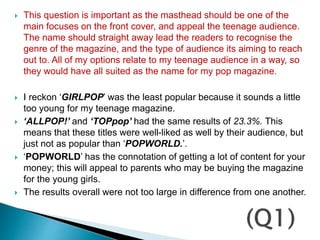  This question is important as the masthead should be one of the
main focuses on the front cover, and appeal the teenage audience.
The name should straight away lead the readers to recognise the
genre of the magazine, and the type of audience its aiming to reach
out to. All of my options relate to my teenage audience in a way, so
they would have all suited as the name for my pop magazine.
 I reckon ‘GIRLPOP’ was the least popular because it sounds a little
too young for my teenage magazine.
 ‘ALLPOP!’ and ‘TOPpop’ had the same results of 23.3%. This
means that these titles were well-liked as well by their audience, but
just not as popular than ‘POPWORLD.’.
 ‘POPWORLD’ has the connotation of getting a lot of content for your
money; this will appeal to parents who may be buying the magazine
for the young girls.
 The results overall were not too large in difference from one another.
 