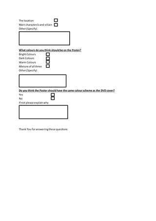 The location
Main character/sand villain
Other(Specify)
What colours do you think shouldbe on the Poster?
BrightColours
Dark Colours
Warm Colours
Mixture of all three
Other(Specify)
Do you think the Poster shouldhave the same colour scheme as the DVD cover?
Yes
No
If not please explainwhy
Thank You foransweringthese questions
 