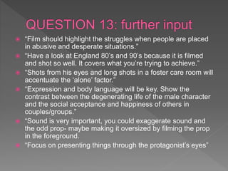  “Film should highlight the struggles when people are placed
in abusive and desperate situations.”
 “Have a look at England 80’s and 90’s because it is filmed
and shot so well. It covers what you’re trying to achieve.”
 “Shots from his eyes and long shots in a foster care room will
accentuate the ‘alone’ factor.”
 “Expression and body language will be key. Show the
contrast between the degenerating life of the male character
and the social acceptance and happiness of others in
couples/groups.”
 “Sound is very important, you could exaggerate sound and
the odd prop- maybe making it oversized by filming the prop
in the foreground.
 “Focus on presenting things through the protagonist’s eyes”
 