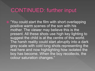  “You could start the film with short overlapping
positive warm scenes of the son with his
mother. The viewer may believe this is the
present. All these shots use high key lighting to
suggest the child is at the centre of this world.
The harsh reality could start abruptly into a dark
grey scale with cold long shots representing the
real here and now highlighting how isolated the
boy has become. When the boy recollects, the
colour saturation changes.”
 