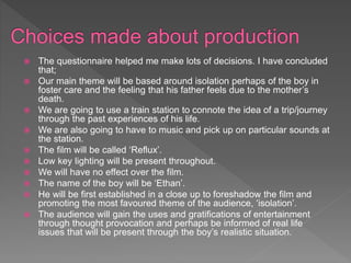 The questionnaire helped me make lots of decisions. I have concluded
that;
 Our main theme will be based around isolation perhaps of the boy in
foster care and the feeling that his father feels due to the mother’s
death.
 We are going to use a train station to connote the idea of a trip/journey
through the past experiences of his life.
 We are also going to have to music and pick up on particular sounds at
the station.
 The film will be called ‘Reflux’.
 Low key lighting will be present throughout.
 We will have no effect over the film.
 The name of the boy will be ‘Ethan’.
 He will be first established in a close up to foreshadow the film and
promoting the most favoured theme of the audience, ‘isolation’.
 The audience will gain the uses and gratifications of entertainment
through thought provocation and perhaps be informed of real life
issues that will be present through the boy’s realistic situation.
 