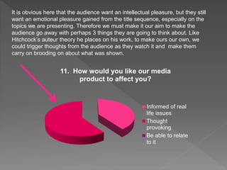 11. How would you like our media
product to affect you?
Informed of real
life issues
Thought
provoking
Be able to relate
to it
It is obvious here that the audience want an intellectual pleasure, but they still
want an emotional pleasure gained from the title sequence, especially on the
topics we are presenting. Therefore we must make it our aim to make the
audience go away with perhaps 3 things they are going to think about. Like
Hitchcock’s auteur theory he places on his work, to make ours our own, we
could trigger thoughts from the audience as they watch it and make them
carry on brooding on about what was shown.
 