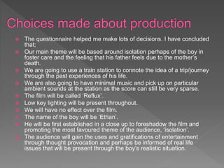 The questionnaire helped me make lots of decisions. I have concluded
that;
 Our main theme will be based around isolation perhaps of the boy in
foster care and the feeling that his father feels due to the mother’s
death.
 We are going to use a train station to connote the idea of a trip/journey
through the past experiences of his life.
 We are also going to have minimal music and pick up on particular
ambient sounds at the station as the score can still be very sparse.
 The film will be called ‘Reflux’.
 Low key lighting will be present throughout.
 We will have no effect over the film.
 The name of the boy will be ‘Ethan’.
 He will be first established in a close up to foreshadow the film and
promoting the most favoured theme of the audience, ‘isolation’.
 The audience will gain the uses and gratifications of entertainment
through thought provocation and perhaps be informed of real life
issues that will be present through the boy’s realistic situation.
 