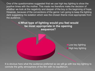 4.What type of lighting would you feel would
be most appropriate in the opening
sequence?
Low key lighting
High key lighting
It is obvious here what the audience preferred so we will go with low key lighting to
connote the gritty atmosphere of the film with no equilibrium.
One of the questionnaires suggested that we use high key lighting to show the
positive times with the mother. This made me therefore make the decision of
whether we look at the negativity and despair of the boy or the beginning of hope.
However, because of the conventions of the genre I am going to keep the lighting
dark suggesting his isolation which was the chosen theme most appropriate from
the audience.
 