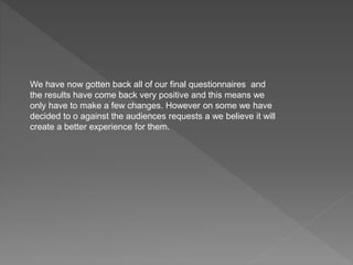We have now gotten back all of our final questionnaires and
the results have come back very positive and this means we
only have to make a few changes. However on some we have
decided to o against the audiences requests a we believe it will
create a better experience for them.
 