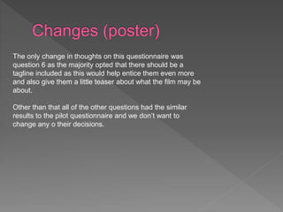 The only change in thoughts on this questionnaire was
question 6 as the majority opted that there should be a
tagline included as this would help entice them even more
and also give them a little teaser about what the film may be
about.
Other than that all of the other questions had the similar
results to the pilot questionnaire and we don’t want to
change any o their decisions.
 