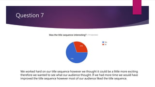 Question 7
We worked hard on our title sequence however we thought it could be a little more exciting
therefore we wanted to see what our audience thought. If we had more time we would have
improved the title sequence however most of our audience liked the title sequence.
 