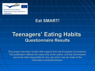 Eat SMART!

Teenagers’ Eating Habits
Questionnaire Results
This project has been funded with support from the European Commission.
This publication reflects the views only of the author, and the Commission
cannot be held responsible for any use which may be made of the
information contained therein.

 