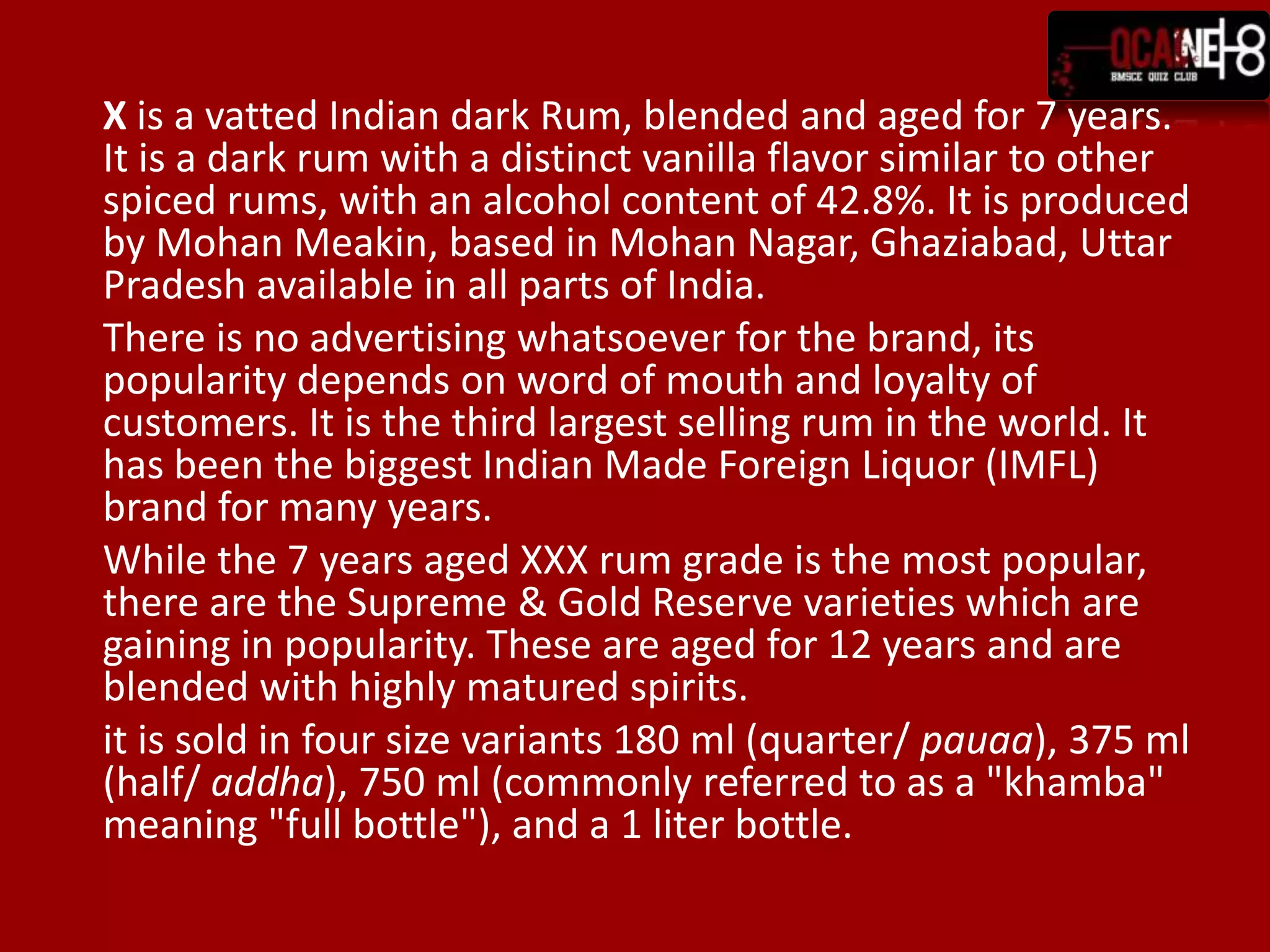 	X is a vatted Indian dark Rum, blended and aged for 7 years. It is a dark rum with a distinct vanilla flavor similar to other spiced rums, with an alcohol content of 42.8%. It is produced by Mohan Meakin, based in Mohan Nagar, Ghaziabad, Uttar Pradesh available in all parts of India.	There is no advertising whatsoever for the brand, its popularity depends on word of mouth and loyalty of customers. It is the third largest selling rum in the world. It has been the biggest Indian Made Foreign Liquor (IMFL) brand for many years.	While the 7 years aged XXX rum grade is the most popular, there are the Supreme & Gold Reserve varieties which are gaining in popularity. These are aged for 12 years and are blended with highly matured spirits.	it is sold in four size variants 180 ml (quarter/ pauaa), 375 ml (half/ addha), 750 ml (commonly referred to as a "khamba" meaning "full bottle"), and a 1 liter bottle.