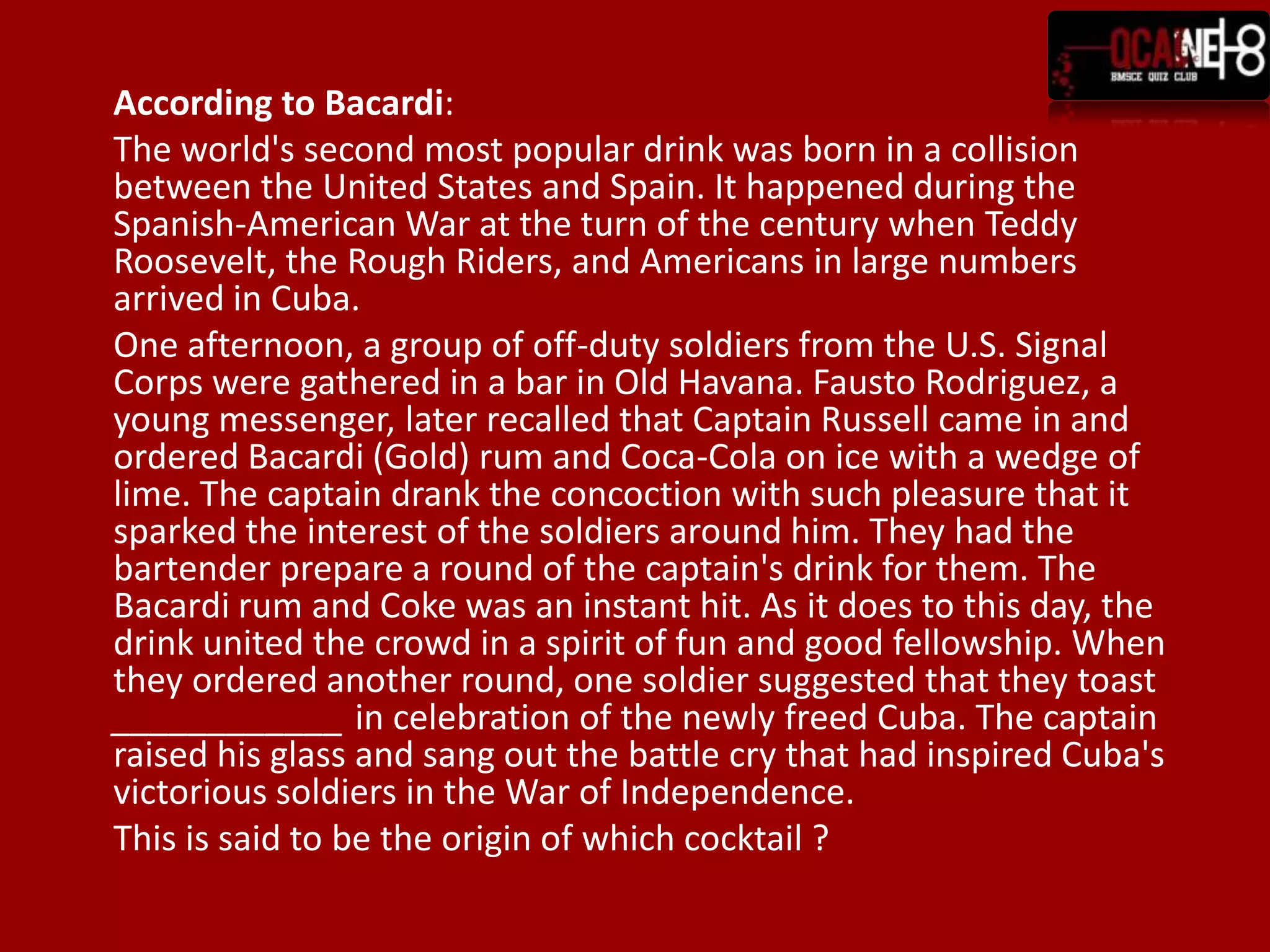 	According to Bacardi:	The world's second most popular drink was born in a collision between the United States and Spain. It happened during the Spanish-American War at the turn of the century when Teddy Roosevelt, the Rough Riders, and Americans in large numbers arrived in Cuba.	One afternoon, a group of off-duty soldiers from the U.S. Signal Corps were gathered in a bar in Old Havana. Fausto Rodriguez, a young messenger, later recalled that Captain Russell came in and ordered Bacardi (Gold) rum and Coca-Cola on ice with a wedge of lime. The captain drank the concoction with such pleasure that it sparked the interest of the soldiers around him. They had the bartender prepare a round of the captain's drink for them. The Bacardi rum and Coke was an instant hit. As it does to this day, the drink united the crowd in a spirit of fun and good fellowship. When they ordered another round, one soldier suggested that they toast ____________ in celebration of the newly freed Cuba. The captain raised his glass and sang out the battle cry that had inspired Cuba's victorious soldiers in the War of Independence.This is said to be the origin of which cocktail ?