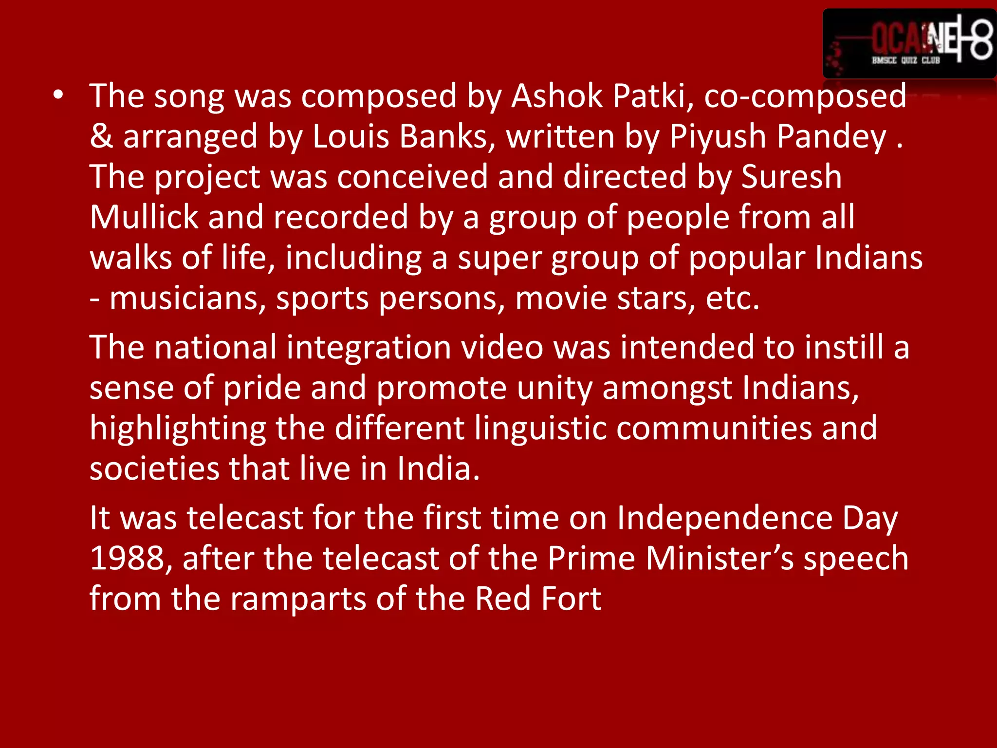 The song was composed by Ashok Patki, co-composed & arranged by Louis Banks, written by Piyush Pandey . The project was conceived and directed by Suresh Mullick and recorded by a group of people from all walks of life, including a super group of popular Indians - musicians, sports persons, movie stars, etc.	The national integration video was intended to instill a sense of pride and promote unity amongst Indians, highlighting the different linguistic communities and societies that live in India.	It was telecast for the first time on Independence Day 1988, after the telecast of the Prime Minister’s speech from the ramparts of the Red Fort